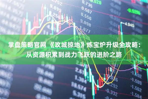 掌盘策略官网 《攻城掠地》炼宝炉升级全攻略：从资源积累到战力飞跃的进阶之路
