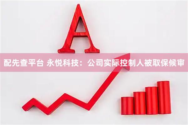 配先查平台 永悦科技：公司实际控制人被取保候审