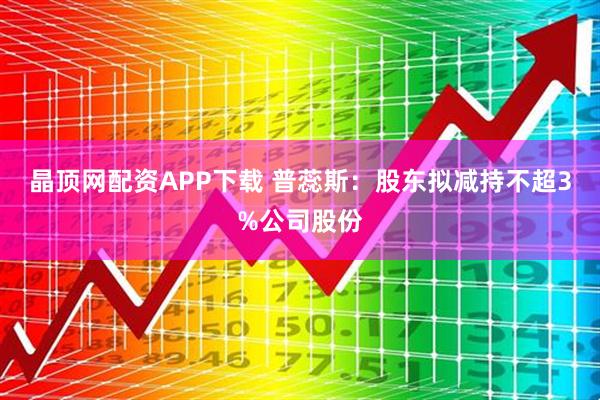 晶顶网配资APP下载 普蕊斯：股东拟减持不超3%公司股份
