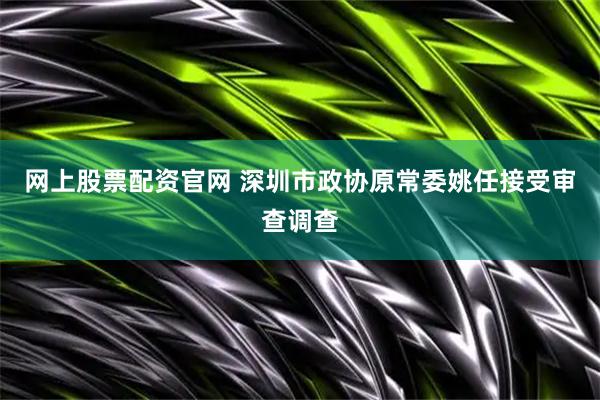 网上股票配资官网 深圳市政协原常委姚任接受审查调查