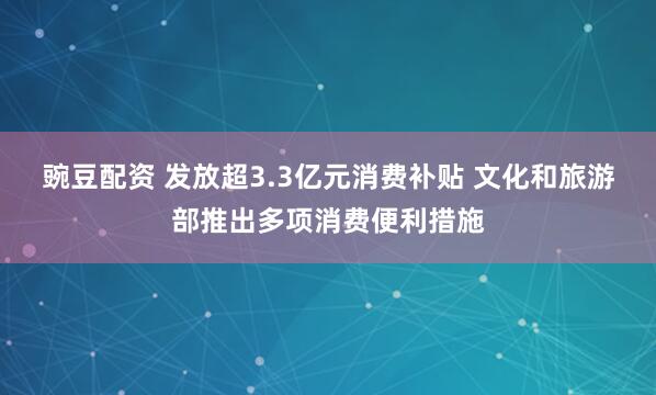 豌豆配资 发放超3.3亿元消费补贴 文化和旅游部推出多项消费便利措施
