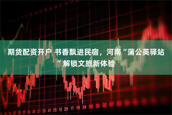 期货配资开户 书香飘进民宿，河南“蒲公英驿站”解锁文旅新体验