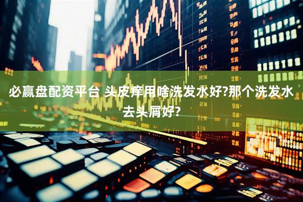 必赢盘配资平台 头皮痒用啥洗发水好?那个洗发水去头屑好?