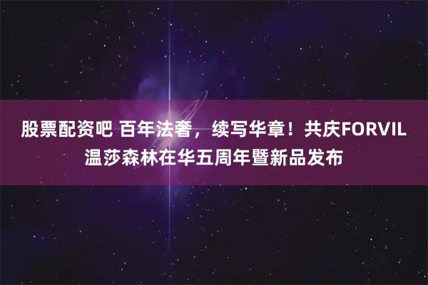 股票配资吧 百年法奢，续写华章！共庆FORVIL温莎森林在华五周年暨新品发布