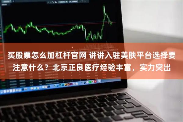 买股票怎么加杠杆官网 讲讲入驻美肤平台选择要注意什么？北京正良医疗经验丰富，实力突出