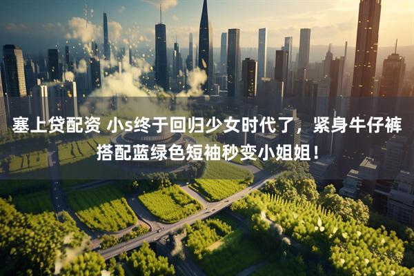 塞上贷配资 小s终于回归少女时代了，紧身牛仔裤搭配蓝绿色短袖秒变小姐姐！