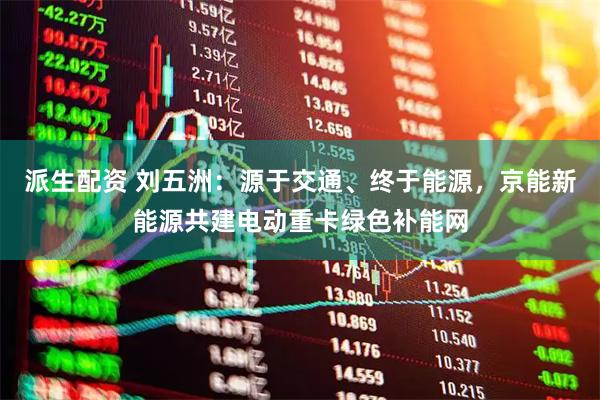 派生配资 刘五洲：源于交通、终于能源，京能新能源共建电动重卡绿色补能网