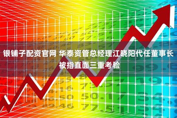 银铺子配资官网 华泰资管总经理江晓阳代任董事长 被指直面三重考验
