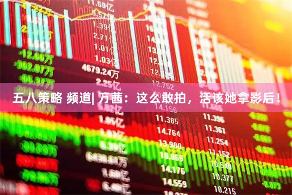 五八策略 频道| 万茜：这么敢拍，活该她拿影后！