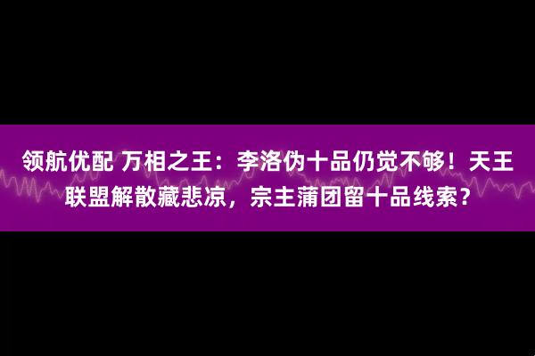 领航优配 万相之王：李洛伪十品仍觉不够！天王联盟解散藏悲凉，宗主蒲团留十品线索？