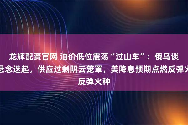 龙辉配资官网 油价低位震荡“过山车”：俄乌谈判悬念迭起，供应过剩阴云笼罩，美降息预期点燃反弹火种