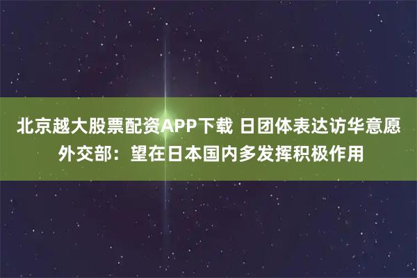北京越大股票配资APP下载 日团体表达访华意愿 外交部：望在日本国内多发挥积极作用