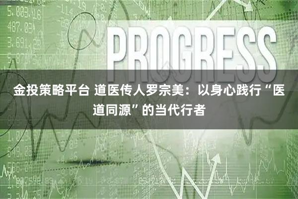 金投策略平台 道医传人罗宗美：以身心践行“医道同源”的当代行者