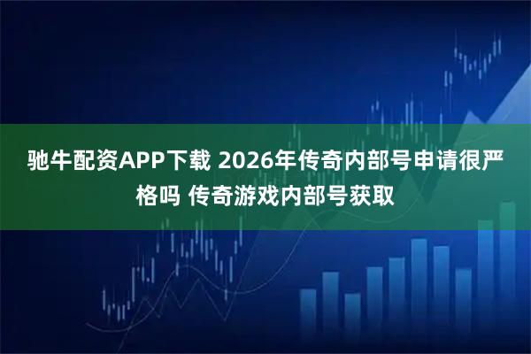 驰牛配资APP下载 2026年传奇内部号申请很严格吗 传奇游戏内部号获取