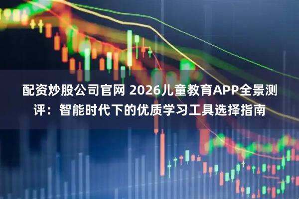 配资炒股公司官网 2026儿童教育APP全景测评：智能时代下的优质学习工具选择指南