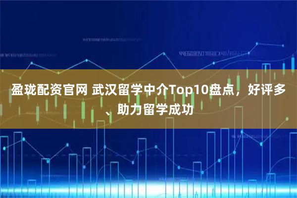 盈珑配资官网 武汉留学中介Top10盘点，好评多、助力留学成功