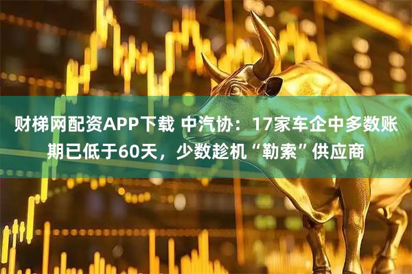 财梯网配资APP下载 中汽协：17家车企中多数账期已低于60天，少数趁机“勒索”供应商