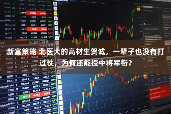 新富策略 北医大的高材生贺诚，一辈子也没有打过仗，为何还能授中将军衔？