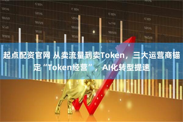 起点配资官网 从卖流量到卖Token，三大运营商锚定“Token经营”，AI化转型提速